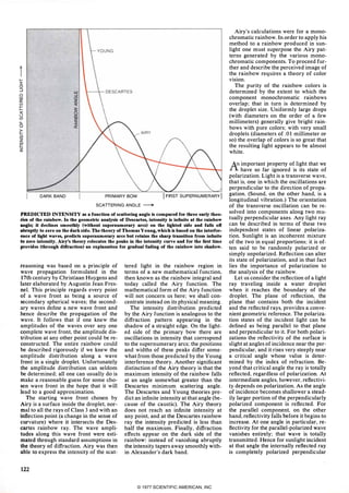 il-
I
(!):J wD oJW (!)CC Zw «
1=
�«
0 CO
en z
u. �0 CC�
iiizWI-�
DARK BAND PRIMARY BOW
SCATIERING ANGLE �
I ARST SUPERNUMERARY I
PREDICTED INTENSITY as a function of scattering angle is compared for three early theo­
riesof the rainbow. In the geometric analysis of Descartes, intensity is infinite at the rainbow
angle; it declines smoothly (without supernumerary arcs) on the lighted side and falls off
abruptly to zero on the dark side. The theory of Thomas Young, which is based on the interfer­
ence of light waves, predicts supernumerary arcs but retains the sharp transition from infinite
tozero intensity. Airy's theory relocates the peaks in the intensity curve and for the first time
provides (through diffraction) an explanation for gradual fading of the rainbow into shadow.
reasoning was based on a principle of
wave propagation formulated in the
17thcentury by Christiaan Huygens and
later elaborated by Augustin Jean Fres­
nel. This principle regards every point
of a wave front as being a source of
secondary spherical waves; the second­
ary waves define a new wave front and
hence describe the propagation of the
wave. It follows that if one knew the
amplitudes of the waves over any one
complete wave front. the amplitude dis­
tribution at any other point could be re­
constructed. The entire rainbow could
be described rigorously if we knew the
amplitude distribution along a wave
front in a single droplet. Unfortunately
the amplitude distribution can seldom
be determined; all one can usually do is
make a reasonable guess for some cho­
sen wave front in the hope that it will
lead to a good approximation.
The starting wave front chosen by
Airy is a surface inside the droplet. nor­
mal to all the rays of Class 3 and with an
inflection point (a change in the sense of
. curvature) where it intersects the Des­
cartes rainbow ray. The wave ampli­
tudes along this wave front were esti­
mated through standard assumptions in
thetheory of diffraction. Airy was then
able to express the intensity of the scat-
122
tered light in the rainbow region in
terms of a new mathematical function.
then known as the rainbow integral and
today called the Airy function. The
mathematical form of the Airy function
will not concern us here; we shall con­
centrate instead on its physical meaning.
The intensity distribution predicted
by the Airy function is analogous to the
diffraction pattern appearing in the
shadow of a straight edge. On the light­
ed side of the primary bow there are
oscillations in intensity that correspond
to the supernumerary arcs; the positions
and widths of these peaks differ some­
what from those predicted by the Young
interference theory. Another significant
distinction of the Airy theory is that the
maximum intensity of the rainbow falls
at an angle somewhat greater than the
Descartes minimum scattering angle.
The Descartes and Young theories pre­
dict an infinite intensity at that angle (be­
cause of the caustic). The Airy theory
does not reach an infinite intensity at
any point. and at the Descartes rainbow
ray the intensity predicted is less than
half the maximum. Finally. diffraction
effects appear on the dark side of the
rainbow: instead of vanishing abruptly
the intensity tapers away smoothly with­
in Alexander's dark band.
Airy's calculations were for a mono­
chromatic rainbow. In order to apply his
method to a rainbow produced in sun­
light one must superpose the Airy pat­
terns generated by the various mono­
chromatic components. To proceed fur­
ther and describe the perceived image of
the rainbow requires a theory of color
vision.
The purity of the rainbow colors is
determined by the extent to which the
component monochromatic rainbows
overlap; that in turn is determined by
the droplet size. Uniformly large drops
(with diameters on the order of a few
millimeters) generally give bright rain­
bows with pure colors; with very small
droplets (diameters of .01 millimeter or
so) the overlap of colors is so great that
the resulting light appears to be almost
white.
An important property of light that we
I. have so far ignored is its state of
polarization. Light is a transverse wave.
that is. one in which the oscillations are
perpendicular to the direction of propa­
gation. (Sound. on the other hand. is a
longitudinal vibration.) The orientation
of the transverse oscillation can be re­
solved into components along two mu­
tually perpendicular axes. Any light ray
can be described in terms of these two
independent states of linear polariza­
tion. Sunlight is an incoherent mixture
of the two in equal proportions; it is of­
ten said to be randomly polarized or
simply unpolarized. Reflection can alter
its state of polarization. and in that fact
lies the importance of polarization to
the analysis of the rainbow.
Let us consider the reflection of a light
ray traveling inside a water droplet
when it reaches the boundary of the
droplet. The plane of reflection. the
plane that contains both the incident
and the reflected rays. provides a conve­
nient geometric reference. The polariza­
tion states of the incident light can be
defined as being parallel to that plane
and perpendicular to it. For both polari­
zations the reflectivity of the surface is
slight at angles of incidence near the per­
pendicular. and it rises very steeply near
a critical angle whose value is deter­
mined by the index of refraction. Be­
yond that critical angle the ray is totally
reflected. regardless of polarization. At
intermediate angles. however. reflectivi­
ty depends on polarization. As the angle
of incidence becomes shallower a stead­
ily larger portion of the perpendicularly
polarized component is reflected. For
the parallel component. on the other
hand. reflectivity falls before it begins to
increase. At one angle in particular. re­
flectivity for the parallel-polarized wave
vanishes entirely; that wave is totally
transmitted. Hence for sunlight incident
at that angle the internally reflected ray
is completely polarized perpendicular
© 1977 SCIENTIFIC AMERICAN, INC
 