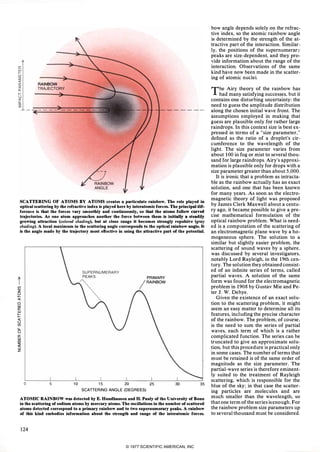 RAINBOW
TRAJECTORY
SCATTERING OF ATOMS BY ATOMS creates a particulate rainbow. The role played in
optical scattering by the refractive index is played here by interatomic forces. The principal dif­
ference is that the forces vary smoothly and continuously, so that the atoms follow curved
trajectories. Asone atom approaches another the force between them is initially a steadily
growing attraction (coloredshading),but at close range it becomes strongly repulsive (gray
shading).A local maximum in the scattering angle corresponds to the optical rainbow angle. It
is the angle made by the trajectory most effective in using the attractive part of the potential.
t(f)
::2:
�o
UJ
a:
UJ
1=«
u
(f)
LL
o
a:
UJ
co
::2:
::.
z
o 5
PRIMARY
/RAINBOW
10 15 20 25SCATTERING ANGLE (DEGREES)
30 35ATOMIC RAINBOW was detected by E. Hundhausen and H. Pauly of the University of Bonn
in the scattering of sodium atoms by mercury atoms. The oscillations in the number of scattered
atoms detected correspond to a primary rainbow and to two supernumerary peaks. A rainbow
of this kind embodies information about the strength and range of the interatomic forces.
124
bow angle depends solely on the refrac­
tive index, so the atomic rainbow angle
is determined by the strength of the at­
tractive part of the interaction. Similar­
ly, the positions of the supernumerary
peaks are size-dependent, and they pro­
vide information about the range of the
interaction. Observations of the same
kind have now been made in the scatter­
ing of atomic nuclei.
The Airy theory of the rainbow has
had many satisfying successes, but it
contains one disturbing uncertainty: the
need to guess the amplitude distribution
along the chosen initial wave front. The
assumptions employed in making that
guess are plausible only for rather large
raindrops. In this context size is best ex­
pressed in terms of a "size parameter,"
defined as the ratio of a droplet's cir­
cumference to the wavelength of the
light. The size parameter varies from
about 100 in fog or mist to several thou­
sand for large raindrops. Airy's approxi­
mation is plausible only for drops with a
size parameter greater than about 5,000.
It is ironic that a problem as intracta­
ble as the rainbow actually has an exact
solution, and one that has been known
for many years. As soon as the electro­
magnetic theory of light was proposed
by James Clerk Maxwell about a centu­
ry ago, it became possible to give a pre­
cise mathematical formulation of the
optical rainbow problem. What is need­
ed is a computation of the scattering of
an electromagnetic plane wave by a ho­
mogeneous sphere. The solution to a
similar but slightly easier problem, the
scattering of sound waves by a sphere,
was discussed by several investigators,
notably Lord Rayleigh, in the 1 9th cen­
tury. The solution they obtainedconsist­
ed of an infinite series of terms, called
partial waves. A solution of the same
form was found for the electromagnetic
problem in 1 908 by Gustav Mie and Pe­
ter J. W. Debye.
Given the existence of an exact solu­
tion to the scattering problem, it might
seem an easy matter to determine all its
features, including the precise character
of the rainbow. The problem, of course.
is the need to sum the series of partial
waves, each term of which is a rather
complicated function. The series can be
truncated to give an approximate solu­
tion, but this procedure is practical only
in some cases. The number of terms that
must be retained is of the same order of
magnitude as the size parameter. The
partial-wave series is therefore eminent­
ly suited to the treatment of Rayleigh
scattering, which is responsible for the
blue of the sky; in that case the scatter­
ing particles are molecules and are
much smaller than the wavelength, so
that one term of theseries isenough. For
the rainbow problem size parameters up
to several thousand must be considered.
© 1977 SCIENTIFIC AMERICAN, INC
 