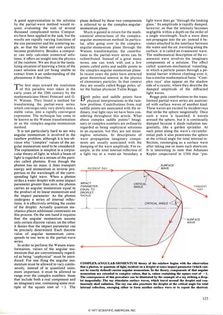 A good approximation to the solution
by the partial-wave method would re­
quire evaluating the sum of several
thousand complicated terms. Comput­
ers have been applied to the task. but the
results are rapidly varying functions of
the size parameter and the scattering an­
gIe. so that the labor and cost quickly
become prohibitive. Besides. a comput­
er can only calculate numerical solu­
tions; it offers no insight into the physics
of the rainbow. We are thus in the tanta­
lizing situation of knowing a form of the
exact solution and yet being unable to
extract from it an understanding of the
phenomena it describes.
The first steps toward the resolution
of this paradox were taken in the
early years of the 20th century by the
mathematicians Henri Poincare and G.
N. Watson. They found a method for
transforming the partial,wave series.
which converges only very slowly onto a
stable value. into a rapidly convergent
expression. The technique has come to
be known as the Watson transformation
or as the complex-angular-momentum
method.
It is not particularly hard to see why
angular momentum is involved in the
rainbow problem. although it is less ob­
vious why "complex" values of the an­
gular momentum need to be considered.
The explanation is simplest in a corpus­
cular theory of light. in which a beam of
light is regarded as a stream of the parti­
cles called photons. Even though the
photon has no mass. it does transport
energy and momentum in inverse pro­
portion to the wavelength of the corre­
sponding light wave. When a photon
strikes a water droplet with some impact
parameter greater than zero. the photon
carries an angular momentum equal to
the product of its linear momentum and
the impact parameter. As the photon
undergoes a series of internal reflec­
tions. it is effectively orbiting the center
of the droplet. Actually quantum me­
chanics places additional constraints on
this process. On the one hand it requires
that the angular momentum assume
only certain discrete values; on the other
it denies that the impact parameter can
be precisely determined. Each discrete
value of angular momentum corre­
sponds to one term in the partial-wave
series.
In order to perform the Watson trans­
formation. values of the angular mo­
mentum that are conventionally regard­
ed as being "unphysical" must be intro­
duced. For one thing the angular mo­
mentum must be allowed to vary contin­
uously. instead of in quantized units;
more important. it must be allowed to
range over the complex numbers: those
that include both a real component and
an imaginary one. containing some mul­
tiple of the square root of - 1 . The
plane defined by these two components
is referred to as the complex-angular­
momentum plane.
Much is gained in return for the math­
ematical abstractions of the complex­
angular-momentum method. In particu­
lar. after going over to the complex­
angular-momentum plane through the
Watson transformation. the contribu­
tions to the partial-wave series can be
redistributed. Instead of a great many
terms. one can work with just a few
points called poles and saddle points in
the complex-angular-momentum plane.
In recent years the poles have attracted
great theoretical interest in the physics
of elementary particles. In that context
they are usually called Regge poles. af­
ter the Italian physicist Tullio Regge.
Both poles and saddle points have
physical interpretations in the rain­
bow problem. Contributions from real
saddle points are associated with the or­
dinary. real light rays we have been con­
sidering throughout this article. What
about complex saddle points? Imagi­
nary or complex numbers are ordinarily
regarded as being unphysical solutions
to an equation. but they are not mean­
ingless solutions. In descriptions of
wave propagation imaginary compo­
nents are usually associated with the
damping of the wave amplitude. For ex­
ample. in the total internal reflection of
a light ray at a water-air boundary a
INCIDENT RAY
light wave does go "through the looking
glass." Its amplitude is rapidly damped.
however. so that the intensity becomes
negligible within a depth on the order of
a single wavelength. Such a wave does
not propagate into the air; instead it be­
comes attached to the interface between
the water and the air. traveling along the
surface; it is called an evanescent wave.
The mathematical description of the ev­
anescent wave involves the imaginary
components of a solution. The effect
called quantum-mechanical tunneling.
in which a particle passes through a po­
tential barrier without climbing over it.
has a similar mathematical basis. "Com­
plex rays" also appear on the shadow
side of a caustic. where they describe the
damped amplitude of the diffracted
light waves.
Regge-pole contributions to the trans­
formed partial-wave series are associat­
ed with surface waves of another kind.
These waves are excited by incident rays
that strike the sphere tangentially. Once
such a wave is launched. it travels
around the sphere. but it is continually
damped because it sheds radiation tan­
gentially. like a garden sprinkler. At
each point along the wave's circumfer­
ential path it also penetrates the sphere
at the critical angle for total internal re­
flection. reemerging as a surface wave
after taking one or more such shortcuts.
It is interesting to note that Johannes
Kepler conjectured in 1 584 that "pin-
SURFACE
WAVE
IMPACT
PARAMETER
EQUAL TO
DROPLET
CRITICALANGLE
I_ __ _ __ ._ _ ___
CRITICALANGLE
SURFACE
WAVE
COMPLEX-ANGULAR-MOMENTUM theory of the rainbow begins with the ohservation
that a photon, or quantnm of light, incident on a droplet at some impact parameter (which can­
not be exactly defined) carries angular momentnm. In the theory, components of that angular
momentnm are extended to complex values, that is, values containing the square root of -1.
The consequences of this procedure can be illustrated by the example of a ray striking a drop­
let tangentially. The ray stimulates surface waves, which travel around the droplet and con­
tinuously shed radiation. The ray can also penetrate the droplet at the critical angle for total
internal reflection, emerging either to form another surface wave or to repeat the shortcut.
125© 1977 SCIENTIFIC AMERICAN, INC
 