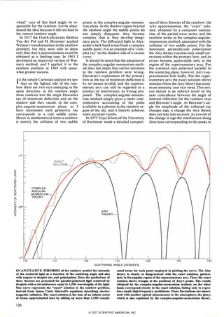 wheel" rays of this kind might be re­
sponsible for the rainbow, but he aban­
doned the idea because it did not lead to
the correct rainbow angle.
In 1 937 the Dutch physicists Balthus
Van der Pol and H. Bremmer applied
Watson's transformation to the rainbow
problem, but they were able to show
only that Airy's approximation could be
obtained as a limiting case. In 1 965 I
developed an improved version of Wat­
son's method, and I applied it to the
rainbow problem in 1 969 with some­
what greater success.
In the simple Cartesian analysis we saw
that on the lighted side of the rain­
bow there are two rays emerging in the
same direction; at the rainbow angle
these coalesce into the single Descartes
ray of minimum deflection and on the
shadow side they vanish. In the com­
plex-angular-momentum plane, as I
have mentioned, each geometric ray
corresponds to a real saddle point.
Hence in mathematical terms a rainbow
is merely the collision of two saddle
f­
I
<9
:J
o
w
0:
w
�«
u
(fJ
lL
o
>­
f-
� 104w
f­
�
COMPLEX·
ANGULAR·
MOMENTUM ___
THEORY
points in the complex-angular-momen­
tum plane. In the shadow region beyond
the rainbow angle the saddle points do
not simply disappear; they become
complex, that is, they develop imagi­
nary parts. The diffracted light in Alex­
ander's dark band arises from a complex
saddle point. It is an example of a "com­
plex ray" on the shadow side of a caustic
curve.
It should be noted that the adoption of
the complex-angular-momentum meth­
od does not imply that earlier solutions
to the rainbow problem were wrong.
Descartes's explanation of the primary
bow as the ray of minimum deflection is
by no means invalid, and the supernu­
merary arcs can still be regarded as a
product of interference, as Young pro­
posed. The complex-angular-momen­
tum method simply gives a more com­
prehensive accounting of the paths
available to a photon in the rainbow re­
gion of the sky, and it thereby achieves
more accurate results.
In 1 975 Vijay Khare of the University
of Rochester made a detailed compari-
AIRY
THEORY -
139SCATTERING ANGLE (DEGREES)
son of three theories of the rainbow: the
Airy approximation, the "exact" solu­
tion, obtained by a computer summa­
tion of the partial-wave series, and the
rainbow terms in the complex-angular­
momentum method, associated with the
collision of two saddle points. For the
dominant, perpendicular polarization
the Airy theory requires only small cor­
rections within the primary bow, and its
errors become appreciable only in the
region of the supernumerary arcs. For
the scattered rays polarized parallel to
the scattering plane, however, Airy's ap­
proximation fails badly. For the super­
numerary arcs the exact solution shows
minima where the Airy theory has maxi­
mum intensity, and vice versa. This seri­
ous failure is an indirect result of the
near coincidence between the angle of
internal reflection for the rainbow rays
and Brewster's angle. At Brewster's an­
gie the amplitude of the reflected ray
changes sign, a change the Airy theory
does not take into account. As a result of
the change in sign the interference along
directions corresponding to the peaks in
140 141 142QUANTITATIVE THEORIES of tbe rainbow predict tbe intensity
of tbe scattered Iigbt as a function of tbe scatteriug angle and also
witb respect to droplet size and polarization. Here tbe predictions of
tbree tbeories are presented for parallel-polarized Iigbt scattered by
droplets witb a circumference equal to 1,500 wavelengths of tbe Iigbt.
One curve represents tbe "exact" solution to tbe rainbow problem,
derived from James Clerk Maxwell's equations describing electro­
magnetic radiation. The exact solution is tbe sum of an infinite series
of terms, approximated bere by adding up more tban 1,500 compli-
cated terms for eacb point employed in plotting tbe curve. Tbe Airy
tbeory is clearly in disagreement witb tbe exact solution, particu­
larly in tbe angular region of tbe supernumerary arcs. Tbere the exact
solution sbows trougbs at tbe positions of Airy's peaks. The results
obtained by the complex-angular-momentum metbod, on the otber
band, correspond closely to tbe exact solution, failing only to repro­
duce small, bigb-frequency oscillations. Tbese 8uctuations are associ­
ated witb anotber optical pbenomenon in tbe atmospbere, the glory,
wbicb is also explained by tbe complex-angular-momentum tbeory.
126 © 1977 SCIENTIFIC AMERICAN, INC
 