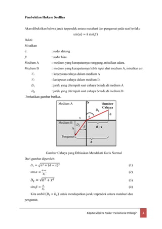 4Kapita Selekta Fisika “Fenomena Pelangi”
Pembuktian Hukum Snellius
Akan dibuktikan bahwa jarak terpendek antara matahari dan pengamat pada saat berlaku
sin( 𝛼) = 𝑘 sin( 𝛽)
Bukti:
Misalkan
𝛼 : sudut datang
𝛽 : sudut bias
Medium A : medium yang kerapatannya renggang, misalkan udara.
Medium B : medium yang kerapatannya lebih rapat dari medium A, misalkan air.
V1 : kecepatan cahaya dalam medium A
V2 : kecepatan cahaya dalam medium B
𝐷1 : jarak yang ditempuh saat cahaya berada di medium A
𝐷2 : jarak yang ditempuh saat cahaya berada di medium B
Perhatikan gambar berikut.
Dari gambar diperoleh:
𝐷1 = √𝑎2 + ( 𝑑 − 𝑥)2 (1)
𝑠𝑖𝑛 𝛼 =
𝑑−𝑥
𝐷1
(2)
𝐷2 = √𝑏2 + 𝑥2 (3)
𝑠𝑖𝑛 𝛽 =
𝑥
𝐷2
(4)
Kita ambil ( 𝐷1 + 𝐷2) untuk mendapatkan jarak terpendek antara matahari dan
pengamat.
Gambar Cahaya yang Dibiaskan Mendekati Garis Normal
Sumber
Cahaya
d
a
Medium A
𝛽
cx
𝜷
𝛼
cx
𝜶
N
d - x
b
x
𝐷1
𝐷2
Medium B
d
Pengamat
 