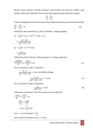 5Kapita Selekta Fisika “Fenomena Pelangi”
Karena cahaya matahari memiliki kecepatan yang berbeda saat berada di medium yang
berbeda, maka jarak terpendek antara matahari dan pengamat dapat dinyatakan sebagai:
𝐷1
𝑉1
+
𝐷2
𝑉2
Untuk mendapatkan sudut deviasi yang minimum pada sinar datang, maka kita konstruksikan
𝐷1
′
𝑉1
+
𝐷2
′
𝑉2
= 0 (5)
Selanjutnya, kita menurunkan 𝐷1 dan 𝐷2 terhadap x, sehingga didapat:
𝐷1
′
=
1
2
( 𝑎2
+ ( 𝑑 − 𝑥)2)−
1
2 (−2𝑑 + 2𝑥)
=
( 𝑥 − 𝑑)
√𝑎2 + ( 𝑑 − 𝑥)2
𝐷2
′
=
1
2
( 𝑏2
+ 𝑥2)−
1
2 (2𝑥)
=
𝑥
√𝑏2 + 𝑥2
Subtitusikan nilai 𝐷1
′
dan 𝐷2
′
pada persamaan (5), sehingga diperoleh:
(𝑥−𝑑)
√𝑎2+(𝑑−𝑥)2
𝑉1
+
𝑥
√ 𝑏2+𝑥2
𝑉2
= 0 (6)
Dari persamaan (1) dan (2), diperoleh:
𝑑 − 𝑥
√𝑎2 + ( 𝑑 − 𝑥)2
= 𝑠𝑖𝑛 𝛼 , dan ditulis sebagai
𝑥 − 𝑑
√𝑎2 + ( 𝑑 − 𝑥)2
= − 𝑠𝑖𝑛 𝛼 (7)
Dari persamaan (3) dan (4), diperoleh:
𝑥
√𝑏2 + 𝑥2
= 𝑠𝑖𝑛 𝛽 (8)
Subtitusikan persamaan (7) dan (8) ke persamaan (6), diperoleh:
− 𝑠𝑖𝑛 𝛼
𝑉1
+
𝑠𝑖𝑛 𝛽
𝑉2
= 0
𝑠𝑖𝑛 𝛼
𝑉1
=
𝑠𝑖𝑛 𝛽
𝑉2
𝑠𝑖𝑛 𝛼 =
𝑉1
𝑉2
𝑠𝑖𝑛 𝛽
𝑠𝑖𝑛 𝛼 = 𝑘 𝑠𝑖𝑛 𝛽 dengan 𝑘 =
𝑉1
𝑉2
Jadi, terbukti benar bahwa 𝑠𝑖𝑛 𝛼 = 𝑘 𝑠𝑖𝑛 𝛽
 