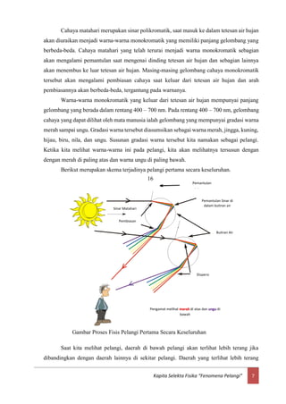 7Kapita Selekta Fisika “Fenomena Pelangi”
Cahaya matahari merupakan sinar polikromatik, saat masuk ke dalam tetesan air hujan
akan diuraikan menjadi warna-warna monokromatik yang memiliki panjang gelombang yang
berbeda-beda. Cahaya matahari yang telah terurai menjadi warna monokromatik sebagian
akan mengalami pemantulan saat mengenai dinding tetesan air hujan dan sebagian lainnya
akan menembus ke luar tetesan air hujan. Masing-masing gelombang cahaya monokromatik
tersebut akan mengalami pembiasan cahaya saat keluar dari tetesan air hujan dan arah
pembiasannya akan berbeda-beda, tergantung pada warnanya.
Warna-warna monokromatik yang keluar dari tetesan air hujan mempunyai panjang
gelombang yang berada dalam rentang 400 – 700 nm. Pada rentang 400 – 700 nm, gelombang
cahaya yang dapat dilihat oleh mata manusia ialah gelombang yang mempunyai gradasi warna
merah sampai ungu. Gradasi warna tersebut diasumsikan sebagai warna merah, jingga, kuning,
hijau, biru, nila, dan ungu. Susunan gradasi warna tersebut kita namakan sebagai pelangi.
Ketika kita melihat warna-warna ini pada pelangi, kita akan melihatnya tersusun dengan
dengan merah di paling atas dan warna ungu di paling bawah.
Berikut merupakan skema terjadinya pelangi pertama secara keseluruhan.
Saat kita melihat pelangi, daerah di bawah pelangi akan terlihat lebih terang jika
dibandingkan dengan daerah lainnya di sekitar pelangi. Daerah yang terlihat lebih terang
Sinar Matahari
Butiran Air
Pembiasan
Dispersi
Pemantulan
Sinar
Pemantulan Sinar di
dalam butiran air
Pengamat melihat merah di atas dan ungu di
bawah
Gambar Proses Fisis Pelangi Pertama Secara Keseluruhan
16
 