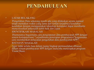 PENDAHULUAN LATAR BELAKANG Pengolahan Data sekarang masih ada yang dilakukan secara manual tetapi memakan waktu yang lama dan rentan terjadinya kesalahan – kesalahan dengan menggunakan teknologi komputer dapat membantu menyelesaikan pekerjaan lebih baik dan cepat. IDENTIFIKASI MASALAH Diantaranya bagaimana cara penginputan data pembayaran SPP dengan sistem komputerisasi ?,sejauhmana penerapan programnya?,bagaimana cara memberikan pelayanan pengolahan data pembayaran SPP?. BATASAN MASALAH Agar tidak terlalu luas dalam ruang lingkup permasalahan dibatasi dalam sistem pembayaran SPP dengan mencoba menerapkan program Visual Basic . 