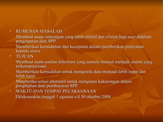 RUMUSAN MASALAH Membuat suatu rancangan yang lebih efektif dan efisien bagi user didalam penginputan data SPP. Memberikan kemudahan dan kecepatan dalam memberikan pelayanan kepada siswa. TUJUAN Membuat suatu usulan informasi yang semula manual menjadi sistem yang terkomputerisasi. Memberikan kemudahan untuk mengelola data menjadi lebih cepat dan lebih tepat. Memberika solusi alternatif untuk mengatasi kekurangan dalam pengolahan data pembayaran SPP. WAKTU DAN TEMPAT PELAKSANAAN Dilaksanakan tanggal 1 agustus s/d 30 oktober 2008 