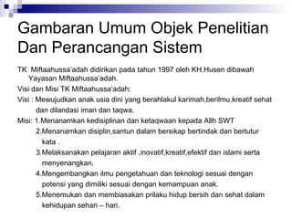 Gambaran Umum Objek Penelitian Dan Perancangan Sistem TK  Miftaahussa’adah didirikan pada tahun 1997 oleh KH.Husen dibawah Yayasan Miftaahussa’adah. Visi dan Misi TK Miftaahussa’adah: Visi : Mewujudkan anak usia dini yang berahlakul karimah,berilmu,kreatif sehat dan dilandasi iman dan taqwa. Misi: 1.Menanamkan kedisiplinan dan ketaqwaan kepada Allh SWT 2.Menanamkan disiplin,santun dalam bersikap bertindak dan bertutur  kata . 3.Melaksanakan pelajaran aktif ,inovatif,kreatif,efektif dan islami serta menyenangkan. 4.Mengembangkan ilmu pengetahuan dan teknologi sesuai dengan potensi yang dimiliki sesuai dengan kemampuan anak. 5.Menemukan dan membiasakan prilaku hidup bersih dan sehat dalam kehidupan sehari – hari.  