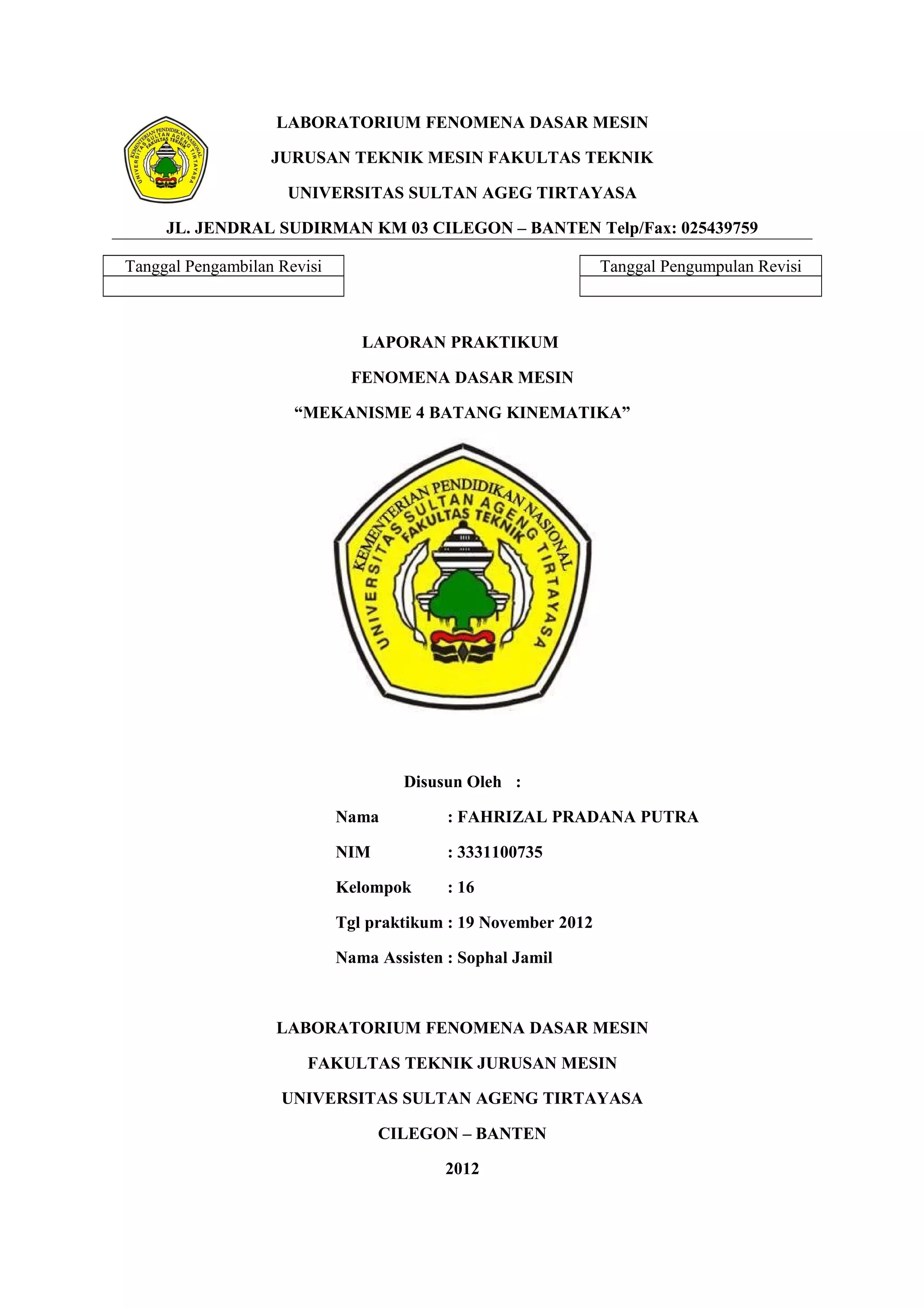 LABORATORIUM FENOMENA DASAR MESIN
JURUSAN TEKNIK MESIN FAKULTAS TEKNIK
UNIVERSITAS SULTAN AGEG TIRTAYASA
JL. JENDRAL SUDIRMAN KM 03 CILEGON – BANTEN Telp/Fax: 025439759
Tanggal Pengambilan Revisi
Tanggal Pengumpulan Revisi
LAPORAN PRAKTIKUM
FENOMENA DASAR MESIN
“MEKANISME 4 BATANG KINEMATIKA”
Disusun Oleh :
Nama
: FAHRIZAL PRADANA PUTRA
NIM
: 3331100735
Kelompok
: 16
Tgl praktikum : 19 November 2012
Nama Assisten : Sophal Jamil
LABORATORIUM FENOMENA DASAR MESIN
FAKULTAS TEKNIK JURUSAN MESIN
UNIVERSITAS SULTAN AGENG TIRTAYASA
CILEGON – BANTEN
2012