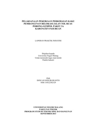 PELAKSANAAN PEKERJAAN PERKERASAN KAKU
PEMBANGUNAN RELOKASI JALAN TOL RUAS
PORONG-GEMPOL PAKET 3A
KABUPATEN PASURUAN

LAPORAN PRAKTIK INDUSTRI

Diajukan kepada
Universitas Negeri Malang
Untuk memenuhi tugas mata kuliah
Praktik Industri

Oleh
DONI AFANDI IRAWANTO
NIM 110522302329

UNIVERSITAS NEGERI MALANG
FAKULTAS TEKNIK
PROGRAM STUDI D3 TEKNIK SIPIL DAN BANGUNAN
SEPTEMBER 2013

 