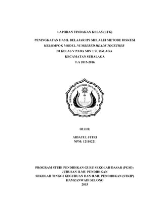 LAPORAN TINDAKAN KELAS (LTK)
PENINGKATAN HASIL BELAJAR IPS MELALUI METODE DISKUSI
KELOMPOK MODEL NUMBERED HEADS TOGETHER
DI KELAS V PADA SDN 1 SURALAGA
KECAMATAN SURALAGA
T.A 2015-2016
OLEH:
AIDATUL FITRI
NPM: 12110221
PROGRAM STUDI PENDIDIKAN GURU SEKOLAH DASAR (PGSD)
JURUSAN ILMU PENDIDIKAN
SEKOLAH TINGGI KEGURUAN DAN ILMU PENDIDIKAN (STKIP)
HAMZANWADI SELONG
2015
 