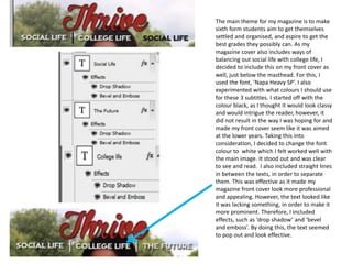 The main theme for my magazine is to make
sixth form students aim to get themselves
settled and organised, and aspire to get the
best grades they possibly can. As my
magazine cover also includes ways of
balancing out social life with college life, I
decided to include this on my front cover as
well, just below the masthead. For this, I
used the font, ‘Napa Heavy SP’. I also
experimented with what colours I should use
for these 3 subtitles. I started off with the
colour black, as I thought it would look classy
and would intrigue the reader, however, it
did not result in the way I was hoping for and
made my front cover seem like it was aimed
at the lower years. Taking this into
consideration, I decided to change the font
colour to white which I felt worked well with
the main image. It stood out and was clear
to see and read. I also included straight lines
in between the texts, in order to separate
them. This was effective as it made my
magazine front cover look more professional
and appealing. However, the text looked like
it was lacking something, in order to make it
more prominent. Therefore, I included
effects, such as ‘drop shadow’ and ‘bevel
and emboss’. By doing this, the text seemed
to pop out and look effective.
 