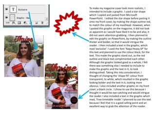 To make my magazine cover look more realistic, I
intended to include a graphic. I used a star shape
which I copied and pasted from Microsoft
PowerPoint. I edited the star shape before pasting it
onto my front cover, by making the shape outline red,
to match the colour of my masthead. However, when
I pasted this graphic on the magazine, it did not look
as apparent as I would have liked it to be and also, it
did not seem attention-grabbing. I then planned to
edit the graphic on PowerPoint, by making the outline
thicker and bolder, so that it would intrigue the
reader. I then included a text in the graphic, which
read ‘exclusive’. I used the font ‘Napa Heavy SP’ for
this text and planned to use the colour black, for the
text. This made the graphic stand out, as the red
outline and black text complimented each other.
Although the graphic looked good as a whole, I felt
there was something else I needed to include to
make the graphic and the text in it, to look
distinguished. Taking this into consideration, I
thought of changing the ‘shape fill’ colour from
transparent, to white, which resulted in the graphic
looking bolder and the text in it, looking more
obvious. I also included another graphic on my front
cover; a black circle. I chose to use this because I
thought it would be eye-catching and would intrigue
the reader. I also included a text in the graphic which
read, ‘Free timetable inside’. I planned to use this text
because I feel that it is a good selling point and an
excellent way to grab the attention of the reader.
 