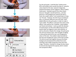 For the pull quote, I used the font ‘Undercurrent
BTN’ and initially came up with the idea of using the
colour black for this text. I placed it diagonally,
towards the bottom of the magazine, where model’s
hands were. I decided to go for the colour black,
because I thought it would look fancy , and also
because o f the background I had put the text in
front; the model’s white T-shirt would help to ‘bring
out’ the text. However, this did not go according to
plan, as it became difficult to see and read. I then
added effects to the pull quote, in order to make it
more visible. The effects I used were the same as the
effects I had used for the 3 subtitles; ‘drop shadow’
and ‘bevel and emboss’. I came up with the decision
of continuing to use the same effects because this
would make my magazine cover look cohesive, as
well as attractive. Despite this change, the pull quote
was still very hard to read. I then thought of adding
a coloured box behind the text, and changing the
colour of the text. I first added a black box behind
the text and changed the colour of the text to white.
This did not work well together because the black
background overpowered the whole front cover,
resulting in the reader losing focus from the main
image. Therefore, I decided to change the box colour
to red and also lowered the opacity, which created
the transparent effect.
 