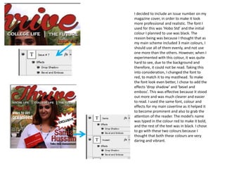 I decided to include an issue number on my
magazine cover, in order to make it look
more professional and realistic. The font I
used for this was ‘Hobo Std’ and the initial
colour I planned to use was black. The
reason being was because I thought that as
my main scheme included 3 main colours, I
should use all of them evenly, and not use
one more than the others. However, when I
experimented with this colour, it was quite
hard to see, due to the background and
therefore, it could not be read. Taking this
into consideration, I changed the font to
red, to match it to my masthead. To make
the font look even better, I chose to add the
effects ‘drop shadow’ and ‘bevel and
emboss’. This was effective because it stood
out more and was much clearer and easier
to read. I used the same font, colour and
effects for my main coverline as it helped it
to become prominent and also to grab the
attention of the reader. The model’s name
was typed in the colour red to make it bold,
and the rest of the text was in black. I chose
to go with these two colours because I
thought that both these colours are very
daring and vibrant.
 
