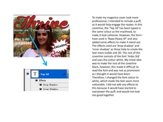 To make my magazine cover look more
professional, I intended to include a puff,
as it would help engage the reader. In this
coverline, the ‘Top 10’ has been typed in
the same colour as the masthead, to
make it look cohesive. However, the font I
have used is ‘Napa Heavy SP’ and also
added some effects to make it stand out.
The effects used are ‘drop shadow’ and
‘inner shadow’ as these help to create the
text more visible and 3D. The rest of the
coverline consists of the font ‘Hobo Std’
and uses the colour white. My initial idea
was to make the rest of the coverline
black, however, this made it difficult to
read the font and was not as prominent
as I thought it would have been.
Therefore, I changed the font colour to
white, which made the text seem more
noticeable. I did not add any effects to
this because it would have started to
overpower the puff, and would not look
too good together.
 