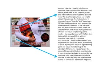 Another coverline I have included on my
magazine cover consists of the 3 colours I had
chosen, to be used. In this coverline, I used
two different fonts as I thought that it would
make the coverline look unique and help to
attract the audience. The fonts included in
this coverline are ‘Hobo Std’ and ‘Napa Heavy
SP’. I decided to use these fonts because I did
not want all my coverlines to use the same
font and appear identical to each other. The
use of different fonts made my magazine look
efficient and would help to intrigue the
reader. I also played around with the font sizes
to see which one would fit in with my
magazine cover, overall. I came to a
conclusion that I should make the word ‘quiz’
bigger than the rest of the words, as including
a quiz in my magazine would be a good selling
point and would immediately grab the
attention of the reader. I also changed the
colour of this word to black, in order to make
it more prominent and easy to be read. On my
magazine front cover, I have also included a
barcode to make my magazine look the same
quality as some of the well-known magazines.
 