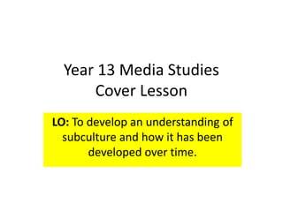 Year 13 Media Studies
Cover Lesson
LO: To develop an understanding of
subculture and how it has been
developed over time.
 