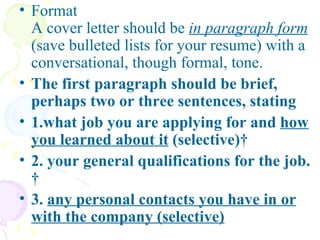 Format  A cover letter should be  in paragraph form  (save bulleted lists for your resume) with a conversational, though formal, tone.  The first paragraph should be brief, perhaps two or three sentences, stating  1.what job you are applying for and  how you learned about it  (selective)   2. your general qualifications for the job.    3.  any personal contacts you have in or with the company (selective) 
