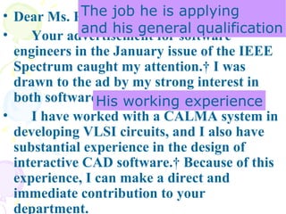Dear Ms. Roberts:  Your advertisement for software engineers in the January issue of the IEEE Spectrum caught my attention.  I was drawn to the ad by my strong interest in both software design and Database.  I have worked with a CALMA system in developing VLSI circuits, and I also have substantial experience in the design of interactive CAD software.  Because of this experience, I can make a direct and immediate contribution to your department. The job he is applying and his general qualification His working experience 