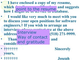   I have enclosed a copy of my resume, which details my qualifications and suggests how I might be of service to Database.  I would like very much to meet with you to discuss your open positions for software engineers.  If you wish to arrange an interview, please contact me at the above address or by telephone at (518) 271-9999.  Thank you for your time and consideration.           Sincerely yours,           Joseph Smith  point to the resume Interview Way of contact  and gratitude 