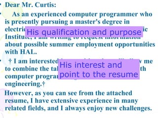 Dear Mr. Curtis:  As an experienced computer programmer who is presently pursuing a master's degree in electrical engineering at Rensselaer Polytechnic Institute, I am writing to request information about possible summer employment opportunities with HAL.    I am interested in a position that will allow me to combine the talents I have developed in both computer programming and electrical engineering.   However, as you can see from the attached resume, I have extensive experience in many related fields, and I always enjoy new challenges.  His qualification and purpose His interest and  point to the resume 