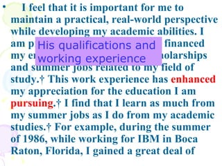 I feel that it is important for me to maintain a practical, real-world perspective while developing my academic abilities. I am proud of the fact that I have financed my entire education through scholarships and summer jobs related to my field of study.  This work experience has  enhanced  my appreciation for the education I am  pursuing .  I find that I learn as much from my summer jobs as I do from my academic studies.  For example, during the summer of 1986, while working for IBM in Boca Raton, Florida, I gained a great deal of His qualifications and  working experience 
