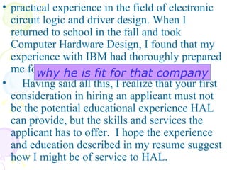 practical experience in the field of electronic circuit logic and driver design. When I returned to school in the fall and took Computer Hardware Design, I found that my experience with IBM had thoroughly prepared me for the subject.  Having said all this, I realize that your first consideration in hiring an applicant must not be the potential educational experience HAL can provide, but the skills and services the applicant has to offer.  I hope the experience and education described in my resume suggest how I might be of service to HAL.   why he is fit for that company 