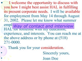 I welcome the opportunity to discuss with you how I might best assist HAL in fulfilling its present corporate needs.   I will be  available  for employment from May 14 through August 31, 2002.  Please let me know what summer employment opportunities are available at HAL for someone with my education, experience, and interests.  You can reach me at the above address or by phone at (518) 271-0000.  Thank you for your  consideration.            Sincerely yours,            Joan Doe Way of contact and interview 