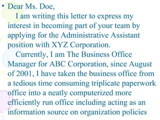 Dear Ms. Doe,    I am writing this letter to express my interest in becoming part of your team by applying for the Administrative Assistant position with XYZ Corporation.    Currently, I am The Business Office Manager for ABC Corporation, since August of 2001, I have taken the business office from a tedious time consuming triplicate paperwork office into a neatly computerized more efficiently run office including acting as an information source on organization policies 