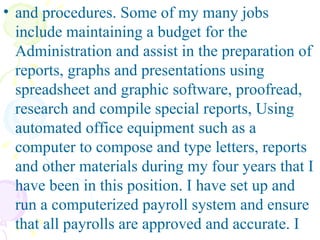 and procedures. Some of my many jobs include maintaining a budget for the Administration and assist in the preparation of reports, graphs and presentations using spreadsheet and graphic software, proofread, research and compile special reports, Using automated office equipment such as a computer to compose and type letters, reports and other materials during my four years that I have been in this position. I have set up and run a computerized payroll system and ensure that all payrolls are approved and accurate. I 