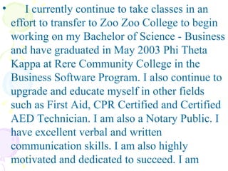 I currently continue to take classes in an effort to transfer to Zoo Zoo College to begin working on my Bachelor of Science - Business and have graduated in May 2003 Phi Theta Kappa at Rere Community College in the Business Software Program. I also continue to upgrade and educate myself in other fields such as First Aid, CPR Certified and Certified AED Technician. I am also a Notary Public. I have excellent verbal and written communication skills. I am also highly motivated and dedicated to succeed. I am 