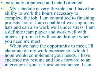 extremely organized and detail oriented. My schedule is very flexible and I have the ability to work the hours necessary to complete the job. I am committed to finishing projects I start. I am capable of wearing many hats and can also work well under stress. I am a definite team player and work well with others. I promise I will come through when you need me most.    When we have the opportunity to meet, I'll elaborate on my work experience--which I hope would complement your needs. I have enclosed my resume and look forward to an interview at your earliest convenience. I can   