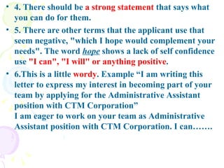 4. There should be  a strong statement  that says what you can do for them.  5. There are other terms that the applicant use that seem negative, "which I hope would complement your needs". The word  hope  shows a lack of self confidence use  "I can", "I will" or anything positive . 6.This is a little  wordy . Example “I am writing this letter to express my interest in becoming part of your team by applying for the Administrative Assistant position with CTM Corporation”  I am eager to work on your team as Administrative Assistant position with CTM Corporation. I can…….  