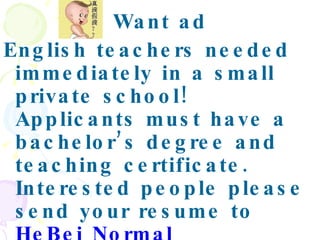 Want ad English teachers needed immediately in a small private school! Applicants must have a bachelor’s degree and teaching certificate. Interested people please send your resume to  HeBei Normal University,No.113 FangBei  Rd Shi Jiazhuang,050016. .   