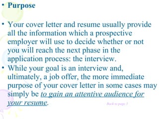 Purpose   Your cover letter and resume usually provide all the information which a prospective employer will use to decide whether or not you will reach the next phase in the application process: the interview.   While your goal is an interview and, ultimately, a job offer, the more immediate purpose of your cover letter in some cases may simply be  to gain an attentive audience for your resume .  Back to page 3 
