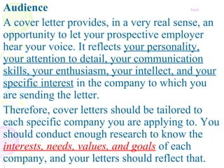 Audience     back A cover letter provides, in a very real sense, an opportunity to let your prospective employer hear your voice. It reflects  your personality, your attention to detail, your communication skills, your enthusiasm, your intellect, and your specific interest  in the company to which you are sending the letter.   Therefore, cover letters should be tailored to each specific company you are applying to. You should conduct enough research to know the  interests, needs, values, and goals  of each company, and your letters should reflect that.  