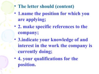 The letter should (content) 1.name the position for which you are applying;  2. make specific references to the company; 3.indicate your knowledge of and interest in the work the company is currently doing; 4. your qualifications for the position.   