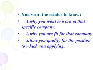 You want the reader to know: 1. why you want to work at that specific company,   2.why you are fit for that company  3.how you qualify for the position to which you applying.   