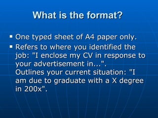 What is the format?  One typed sheet of A4 paper only.  Refers to where you identified the job: "I enclose my CV in response to your advertisement in...".  Outlines your current situation: "I am due to graduate with a X degree in 200x".  