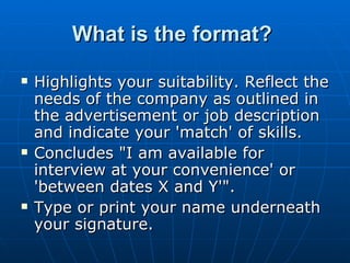Highlights your suitability. Reflect the needs of the company as outlined in the advertisement or job description and indicate your 'match' of skills.  Concludes "I am available for interview at your convenience' or 'between dates X and Y'".  Type or print your name underneath your signature.  What is the format?  
