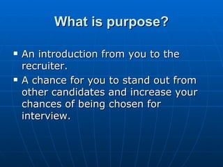 What is purpose? An introduction from you to the recruiter.  A chance for you to stand out from other candidates and increase your chances of being chosen for interview.  