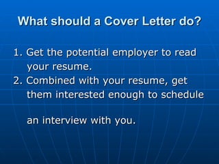 What should a Cover Letter do? 1. Get the potential employer to read  your resume. 2. Combined with your resume, get  them interested enough to schedule  an interview with you.  