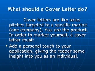 What should a Cover Letter do? Cover letters are like sales pitches targeted to a specific market (one company). You are the product. In order to market yourself, a cover letter must: Add a personal touch to your application, giving the reader some insight into you as an individual.  