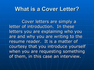 What is a Cover Letter? Cover letters are simply a letter of introduction.  In these letters you are explaining who you are and why you are writing to the resume reader.  It is a matter of courtesy that you introduce yourself when you are requesting something of them, in this case an interview.   