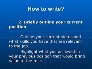 How to write? 2. Briefly outline your current position   Outline your current status and what skills you have that are relevant to the job.       Highlight what you achieved in your previous position that would bring value to the role.  