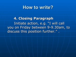 How to write? 4. Closing Paragraph  Initiate action, e.g. “I will call you on Friday between 9-9.30am, to discuss this position further.” .  