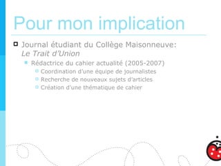 Pour mon implication
   Journal étudiant du Collège Maisonneuve:
    Le Trait d’Union
       Rédactrice du cahier actualité (2005-2007)
            Coordination d’une équipe de journalistes
            Recherche de nouveaux sujets d’articles
            Création d'une thématique de cahier
 