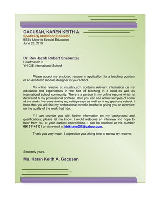 GACUSAN, KAREN KEITH A.
Sped/Early Childhood Educator
BEEd Major in Special Education
June 28, 2010



Dr. Rev Jacob Robert Sheounteu
Headmaster III
YH CIS International School


       Please accept my enclosed resume in application for a teaching position
or an academic module designer in your school.

       My online resume at visualcv.com contains relevant information on my
education and experiences in the field of teaching in a local as well as
international school community. There is a portion in my online resume which is
dedicated to my professional portfolio. Here you can see actual samples of some
of the works I’ve done during my college days as well as in my graduate school. I
hope that you will find my professional portfolio helpful in giving you an overview
on the quality of the work that I do.

        If I can provide you with further information on my background and
qualifications, please let me know. I would welcome an interview and hope to
hear from you at your earliest convenience. I can be reached at this number
09151145101 or via e-mail at khikhaye557@yahoo.com.

      Thank you very much. I appreciate you taking time to review my resume.




Sincerely yours,

Ms. Karen Keith A. Gacusan
 