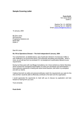 Sample Covering Letter

                                                                                Paula Smith
                                                                            123, Dame Street
                                                                                    Dublin 2


                                                                  Daytime Tel: 01- 4587545
                                                                   Evening Tel: 01- 4568754
                                                           Email: paula.smith@timbucktoo.ie

10 January, 2004


Mr Clive Jones
HR Executive
Progressive Solutions Ltd.
North Wall
Dublin 3




Dear Mr Jones

Re: PA to Operations Director – The Irish Independent 8 January, 2004

Your advertisement, as detailed above, was of particular interest to me because it offers a
new challenge in an environment which I find extremely stimulating and enjoyable. What is
more, as you will see from my enclosed CV, my background is particularly relevant to your
requirements.

During my three years with Joe Bloggs Consultancy Ltd. I have worked as a Senior Secretary
which involved the managerial responsibility of a team of 6 secretaries and administrators. I
have extensive experience in liaising with senior level Directors, both within my workplace
and with our clients.

I believe that both my skills and personal attributes match the requirements you seek for this
role and that I would be able to effectively contribute to the team and the organisation.

I would appreciate the opportunity to meet with you to discuss my application and look
forward to hearing from you soon.

Yours sincerely



Paula Smith
 