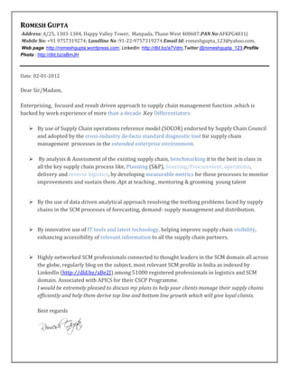 ROMESH GUPTA
Address: A/25, 1303-1304, Happy Valley Tower, Manpada, Thane West 400607;PAN No:AFKPG4831J
Mobile No: +91 9757319274; Landline No :91-22-9757319274 Email Id: romeshgupta_123@yahoo.com,
Web page :http://romeshgupta.wordpress.com; LinkedIn :http://dld.bz/a7Vdm,Twitter:@romeshgupta_123,Profile
Photo : http://dld.bz/aBmJH



Date: 02-01-2012

Dear Sir/Madam,

Enterprising, focused and result driven approach to supply chain management function ,which is
backed by work experience of more than a decade .Key Differentiators:

    By use of Supply Chain operations reference model (SOCOR) endorsed by Supply Chain Council
     and adopted by the cross-industry de-facto standard diagnostic tool for supply chain
     management processes in the extended enterprise environment.

    By analysis & Assessment of the existing supply chain, benchmarking it to the best in class in
     all the key supply chain process like, Planning (S&P), Sourcing/Procurement, operations,
     delivery and reverse logistics, by developing measurable metrics for these processes to monitor
     improvements and sustain them .Apt at teaching , mentoring & grooming young talent


    By the use of data driven analytical approach resolving the teething problems faced by supply
     chains in the SCM processes of forecasting, demand- supply management and distribution.


    By innovative use of IT tools and latest technology, helping improve supply chain visibility,
     enhancing accessibility of relevant information to all the supply chain partners.


    Highly networked SCM professionals connected to thought leaders in the SCM domain all across
     the globe, regularly blog on the subject, most relevant SCM profile in India as indexed by
     LinkedIn (http://dld.bz/aBe2J) among 51000 registered professionals in logistics and SCM
     domain. Associated with APICS for their CSCP Programme.
     I would be extremely pleased to discuss my plans to help your clients manage their supply chains
     efficiently and help them derive top line and bottom line growth which will give loyal clients.

       Best regards
 