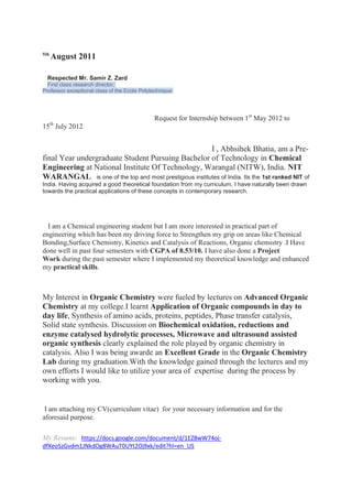 5th
      August 2011

  Respected Mr. Samir Z. Zard
  First class research director,
Professor exceptional class of the Ecole Polytechnique




                                              Request for Internship between 1st May 2012 to
      th
15 July 2012


                                                       I , Abhsihek Bhatia, am a Pre-
final Year undergraduate Student Pursuing Bachelor of Technology in Chemical
Engineering at National Institute Of Technology, Warangal (NITW), India. NIT
WARANGAL is one of the top and most prestigious institutes of India. Its the 1st ranked NIT of
India. Having acquired a good theoretical foundation from my curriculum, I have naturally been drawn
towards the practical applications of these concepts in contemporary research.




  I am a Chemical engineering student but I am more interested in practical part of
engineering which has been my driving force to Strengthen my grip on areas like Chemical
Bonding,Surface Chemistry, Kinetics and Catalysis of Reactions, Organic chemistry .I Have
done well in past four semesters with CGPA of 8.53/10. I have also done a Project
Work during the past semester where I implemented my theoretical knowledge and enhanced
my practical skills.



My Interest in Organic Chemistry were fueled by lectures on Advanced Organic
Chemistry at my college.I learnt Application of Organic compounds in day to
day life, Synthesis of amino acids, proteins, peptides, Phase transfer catalysis,
Solid state synthesis. Discussion on Biochemical oxidation, reductions and
enzyme catalysed hydrolytic processes, Microwave and ultrasound assisted
organic synthesis clearly explained the role played by organic chemistry in
catalysis. Also I was being awarde an Excellent Grade in the Organic Chemistry
Lab during my graduation.With the knowledge gained through the lectures and my
own efforts I would like to utilize your area of expertise during the process by
working with you.


 I am attaching my CV(curriculum vitae) for your necessary information and for the
aforesaid purpose.

My Resume: https://docs.google.com/document/d/1EZ8wW74oj-
dfXeoSzGvdm1JNkdOg8WAuT0UYt2Oj9xk/edit?hl=en_US
 